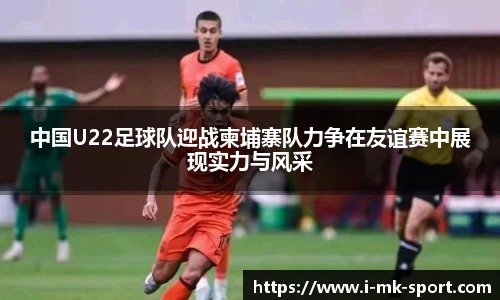 中国U22足球队迎战柬埔寨队力争在友谊赛中展现实力与风采