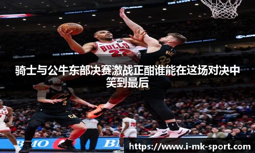骑士与公牛东部决赛激战正酣谁能在这场对决中笑到最后