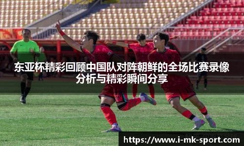 东亚杯精彩回顾中国队对阵朝鲜的全场比赛录像分析与精彩瞬间分享